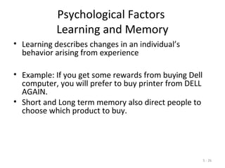 5 - 26
Psychological Factors
Learning and Memory
• Learning describes changes in an individual’s
behavior arising from experience
• Example: If you get some rewards from buying Dell
computer, you will prefer to buy printer from DELL
AGAIN.
• Short and Long term memory also direct people to
choose which product to buy.
 