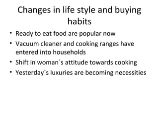 Changes in life style and buying
habits
• Ready to eat food are popular now
• Vacuum cleaner and cooking ranges have
entered into households
• Shift in woman`s attitude towards cooking
• Yesterday`s luxuries are becoming necessities
 