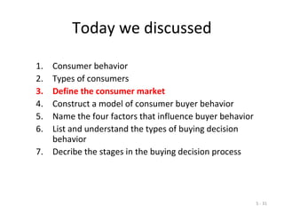 5 - 31
Today we discussed
1. Consumer behavior
2. Types of consumers
3. Define the consumer market
4. Construct a model of consumer buyer behavior
5. Name the four factors that influence buyer behavior
6. List and understand the types of buying decision
behavior
7. Decribe the stages in the buying decision process
 