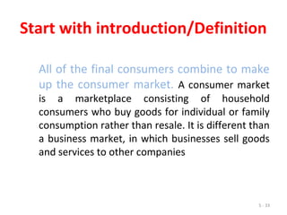 5 - 33
Start with introduction/Definition
All of the final consumers combine to make
up the consumer market. A consumer market
is a marketplace consisting of household
consumers who buy goods for individual or family
consumption rather than resale. It is different than
a business market, in which businesses sell goods
and services to other companies
 