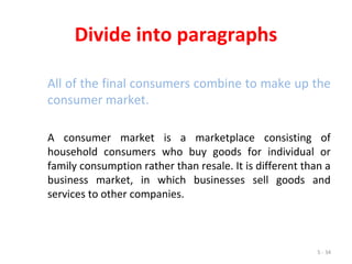 5 - 34
Divide into paragraphs
All of the final consumers combine to make up the
consumer market.
A consumer market is a marketplace consisting of
household consumers who buy goods for individual or
family consumption rather than resale. It is different than a
business market, in which businesses sell goods and
services to other companies.
 