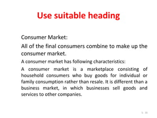 5 - 35
Use suitable heading
Consumer Market:
All of the final consumers combine to make up the
consumer market.
A consumer market has following characteristics:
A consumer market is a marketplace consisting of
household consumers who buy goods for individual or
family consumption rather than resale. It is different than a
business market, in which businesses sell goods and
services to other companies.
 