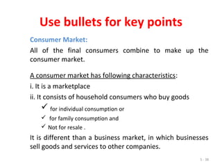 5 - 38
Use bullets for key points
Consumer Market:
All of the final consumers combine to make up the
consumer market.
A consumer market has following characteristics:
i. It is a marketplace
ii. It consists of household consumers who buy goods
 for individual consumption or
 for family consumption and
 Not for resale .
It is different than a business market, in which businesses
sell goods and services to other companies.
 
