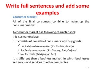 5 - 39
Write full sentences and add some
examples
Consumer Market:
All of the final consumers combine to make up the
consumer market.
A consumer market has following characteristics:
i. It is a marketplace
ii. It consists of household consumers who buy goods
 for individual consumption ( Ex: Clothes, shoes)or
 for family consumption ( Ex: Grocery, Fuel, Car) and
 Not for resale (Refrigerator, Bed) .
It is different than a business market, in which businesses
sell goods and services to other companies.
 