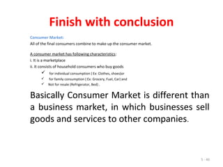 5 - 40
Finish with conclusion
Consumer Market:
All of the final consumers combine to make up the consumer market.
A consumer market has following characteristics:
i. It is a marketplace
ii. It consists of household consumers who buy goods
 for individual consumption ( Ex: Clothes, shoes)or
 for family consumption ( Ex: Grocery, Fuel, Car) and
 Not for resale (Refrigerator, Bed) .
Basically Consumer Market is different than
a business market, in which businesses sell
goods and services to other companies.
 