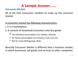 5 - 41
A Sample Answer…….
Consumer Market:
All of the final consumers combine to make up the consumer
market.
A consumer market has following characteristics:
i. It is a marketplace.
ii. It consists of household consumers who buy goods
 for individual consumption ( Ex: Clothes, shoes)or
 for family consumption ( Ex: Grocery, Fuel, Car) and
 Not for resale (Refrigerator, Bed) .
Basically Consumer Market is different than a business market,
in which businesses sell goods and services to other companies.
 