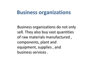 Business organizations
Business organizations do not only
sell. They also buy vast quantities
of raw materials manufactured ,
components, plant and
equipment, supplies , and
business services .
 