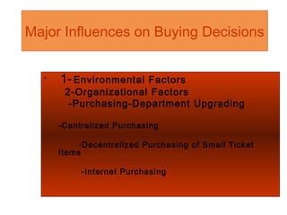 Major Influences on Buying Decisions
•
1- Environmental Factors
2-Organizational Factors
-Purchasing-Department Upgrading
-Centralized Purchasing
-Decentralized Purchasing of Small Ticket
Items
-Internet Purchasing
 