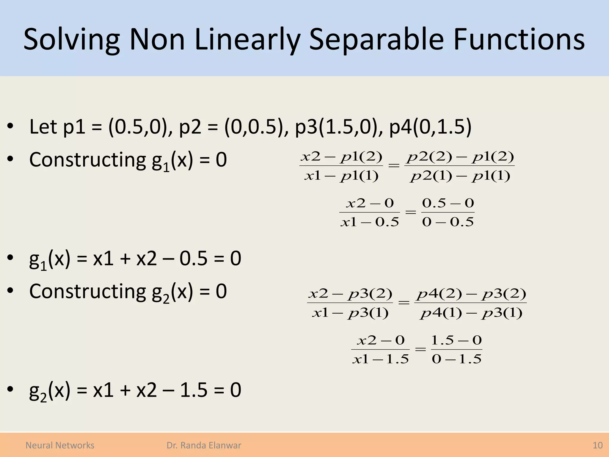 Solving Non Linearly Separable Functions
• Let p1 = (0.5,0), p2 = (0,0.5), p3(1.5,0), p4(0,1.5)
• Constructing g1(x) = 0
• g1(x) = x1 + x2 – 0.5 = 0
• Constructing g2(x) = 0
• g2(x) = x1 + x2 – 1.5 = 0
10Neural Networks Dr. Randa Elanwar
)1(1)1(2
)2(1)2(2
)1(11
)2(12
pp
pp
px
px





5.00
05.0
5.01
02





x
x
)1(3)1(4
)2(3)2(4
)1(31
)2(32
pp
pp
px
px





5.10
05.1
5.11
02





x
x
 