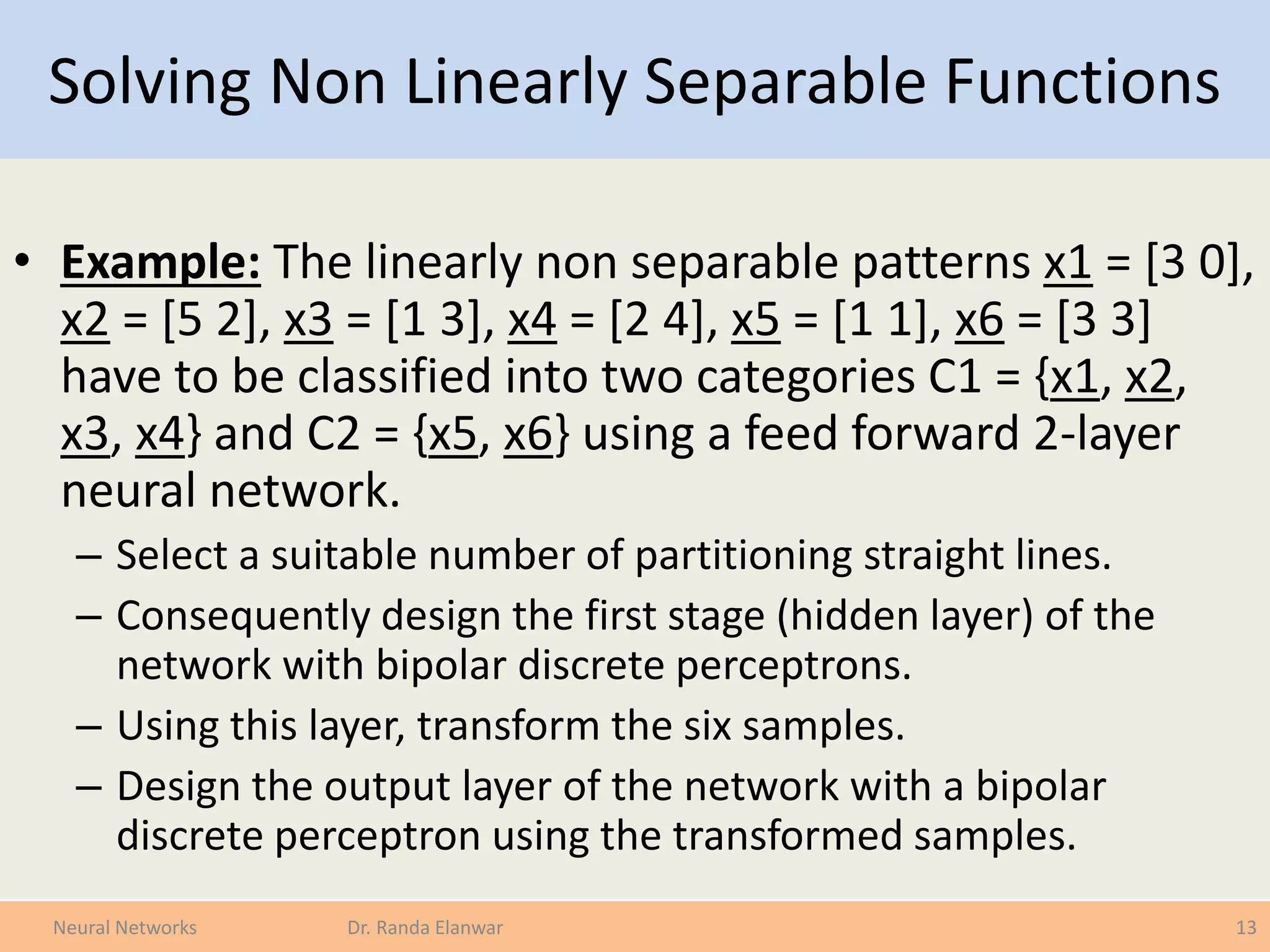 Solving Non Linearly Separable Functions
• Example: The linearly non separable patterns x1 = [3 0],
x2 = [5 2], x3 = [1 3], x4 = [2 4], x5 = [1 1], x6 = [3 3]
have to be classified into two categories C1 = {x1, x2,
x3, x4} and C2 = {x5, x6} using a feed forward 2-layer
neural network.
– Select a suitable number of partitioning straight lines.
– Consequently design the first stage (hidden layer) of the
network with bipolar discrete perceptrons.
– Using this layer, transform the six samples.
– Design the output layer of the network with a bipolar
discrete perceptron using the transformed samples.
13Neural Networks Dr. Randa Elanwar
 