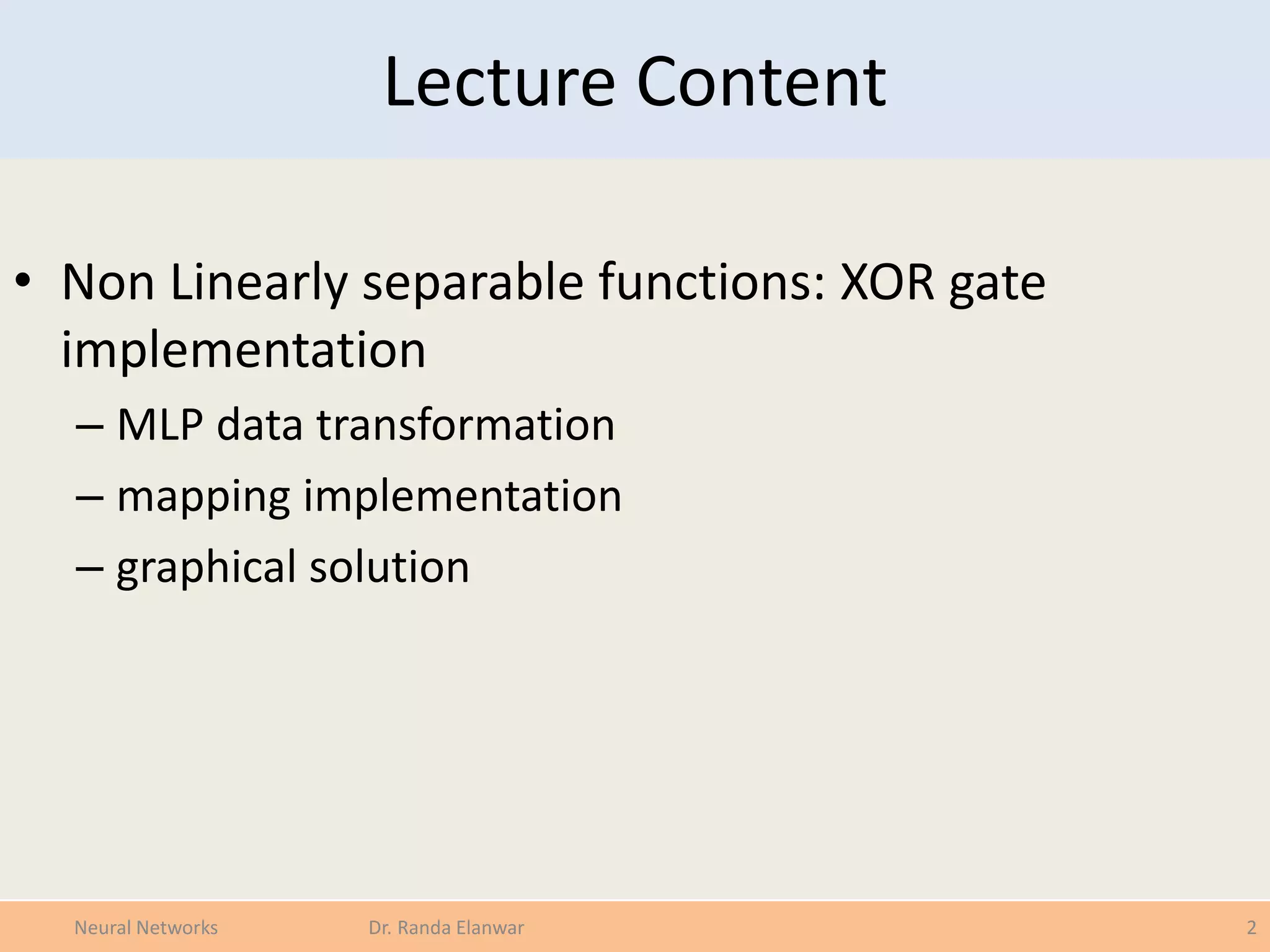 Lecture Content
• Non Linearly separable functions: XOR gate
implementation
– MLP data transformation
– mapping implementation
– graphical solution
2Neural Networks Dr. Randa Elanwar
 