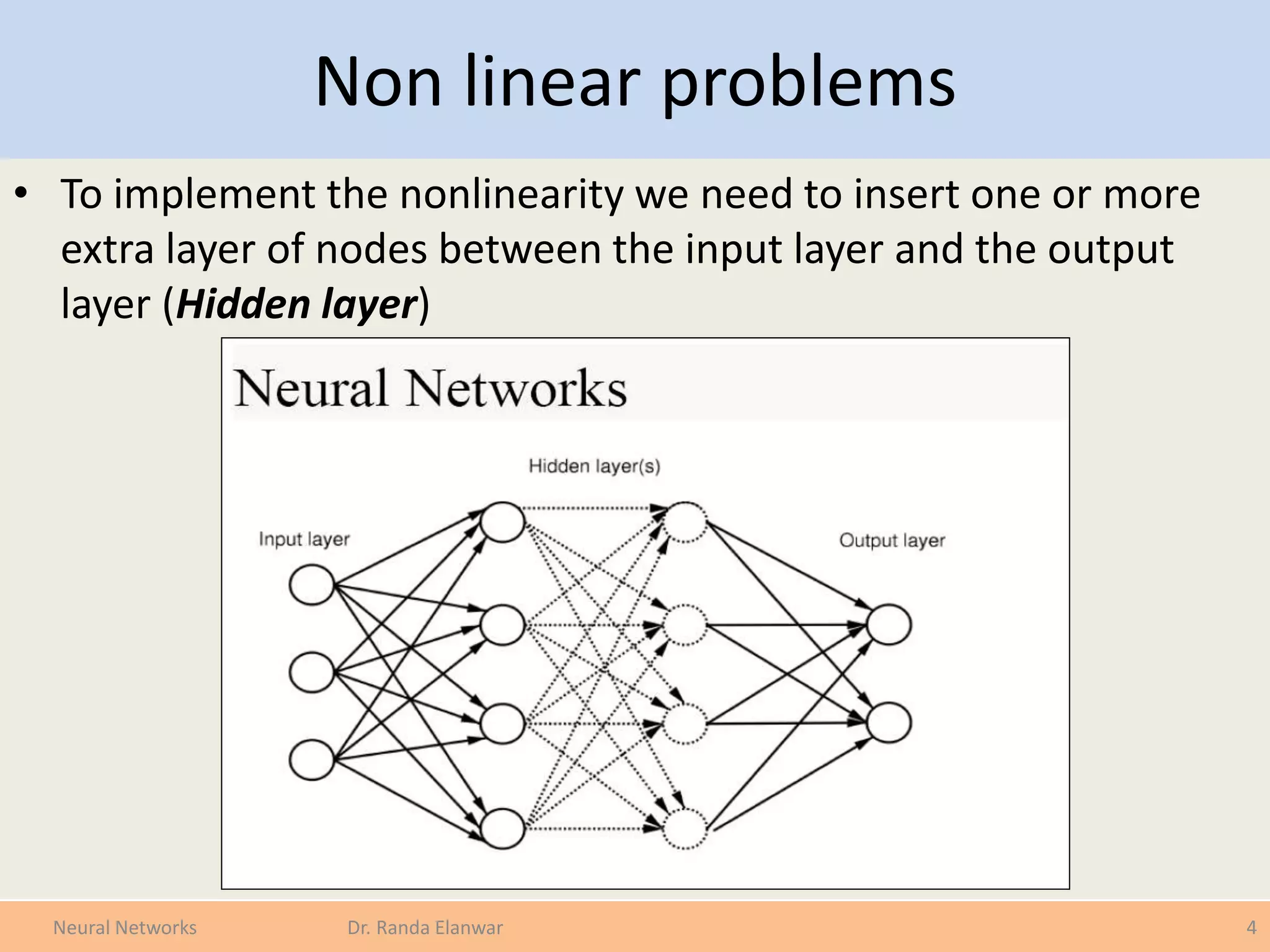 Non linear problems
• To implement the nonlinearity we need to insert one or more
extra layer of nodes between the input layer and the output
layer (Hidden layer)
4Neural Networks Dr. Randa Elanwar
 