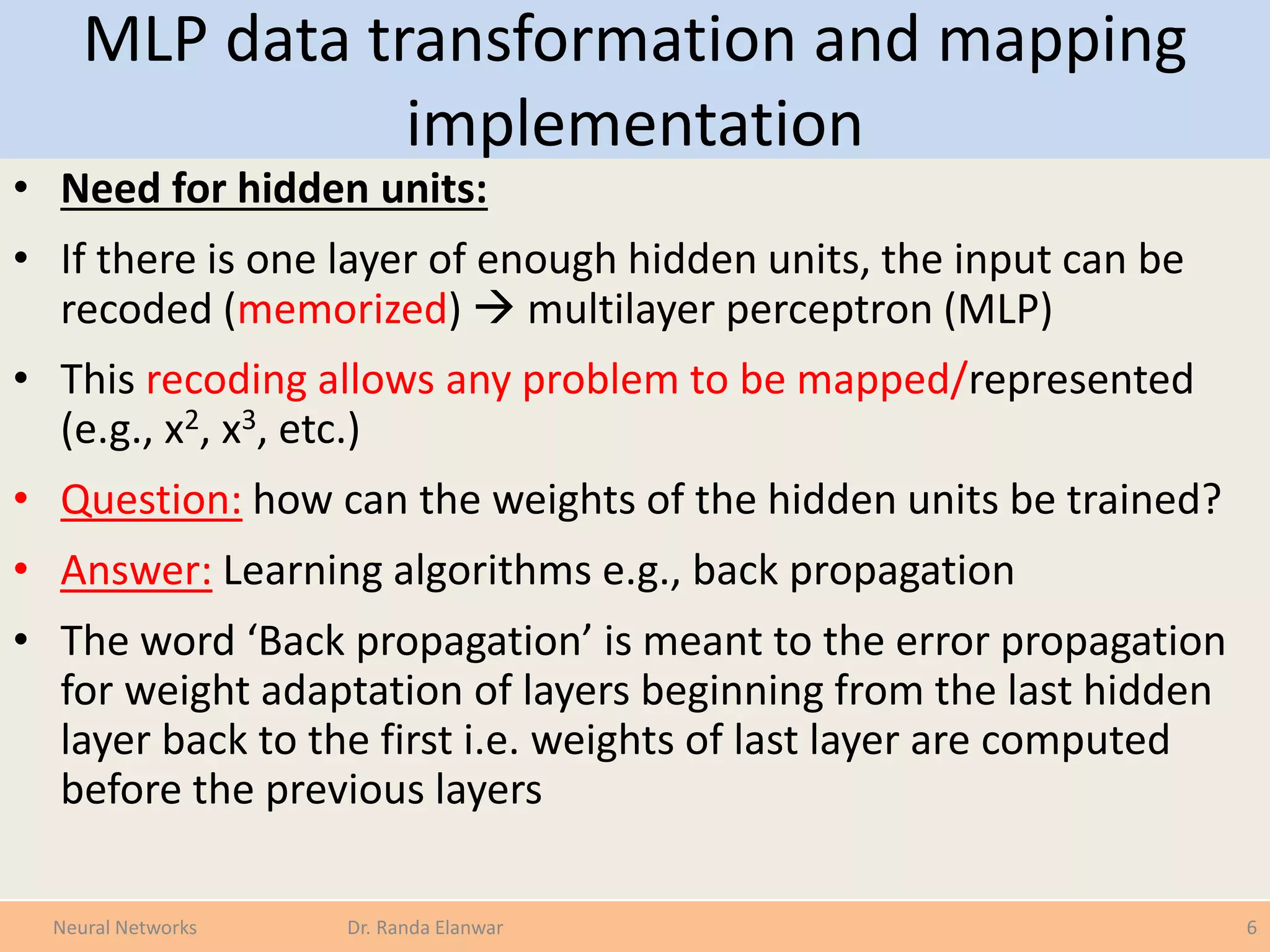 MLP data transformation and mapping
implementation
• Need for hidden units:
• If there is one layer of enough hidden units, the input can be
recoded (memorized)  multilayer perceptron (MLP)
• This recoding allows any problem to be mapped/represented
(e.g., x2, x3, etc.)
• Question: how can the weights of the hidden units be trained?
• Answer: Learning algorithms e.g., back propagation
• The word ‘Back propagation’ is meant to the error propagation
for weight adaptation of layers beginning from the last hidden
layer back to the first i.e. weights of last layer are computed
before the previous layers
6Neural Networks Dr. Randa Elanwar
 