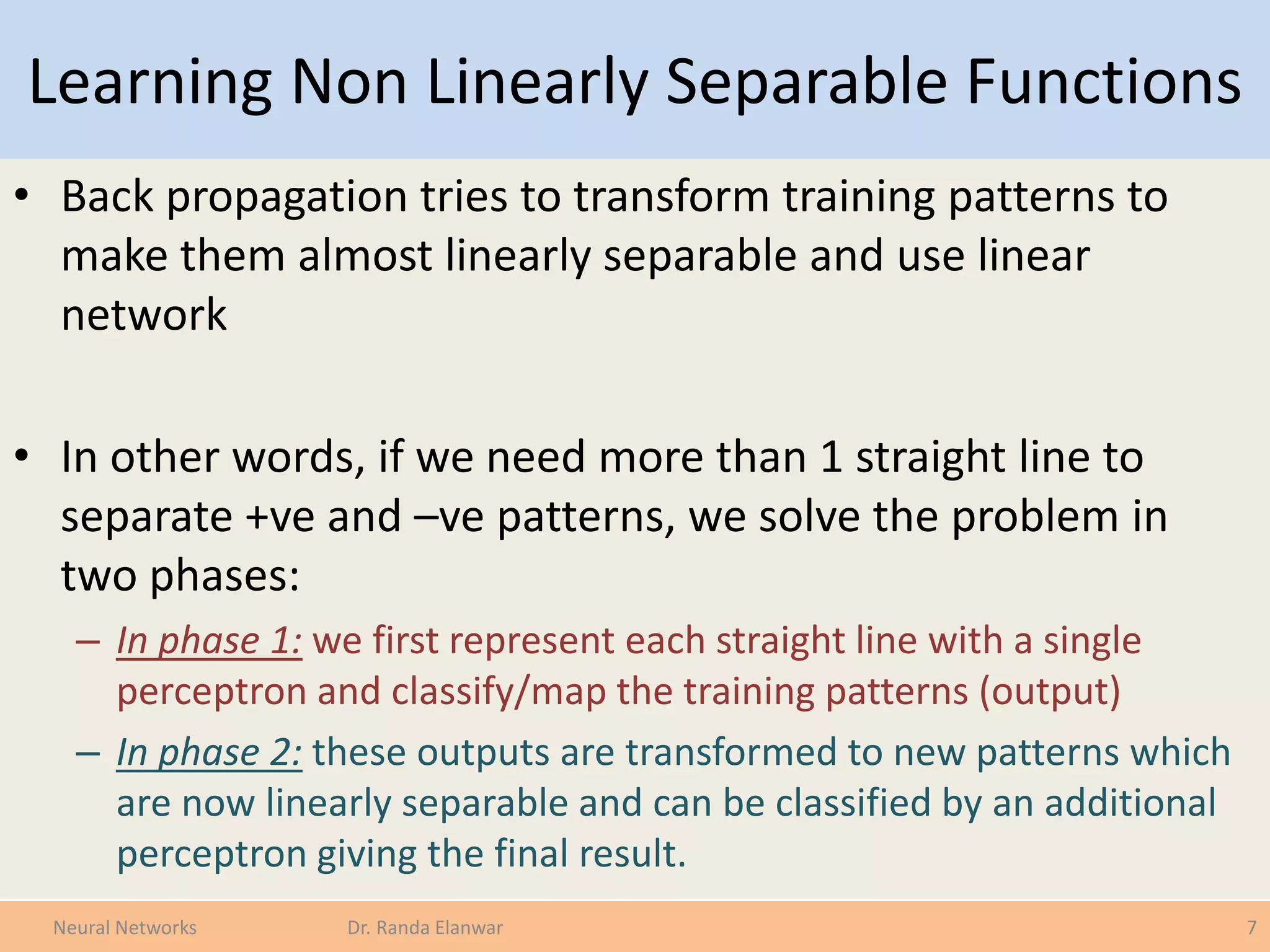 Learning Non Linearly Separable Functions
• Back propagation tries to transform training patterns to
make them almost linearly separable and use linear
network
• In other words, if we need more than 1 straight line to
separate +ve and –ve patterns, we solve the problem in
two phases:
– In phase 1: we first represent each straight line with a single
perceptron and classify/map the training patterns (output)
– In phase 2: these outputs are transformed to new patterns which
are now linearly separable and can be classified by an additional
perceptron giving the final result.
7Neural Networks Dr. Randa Elanwar
 