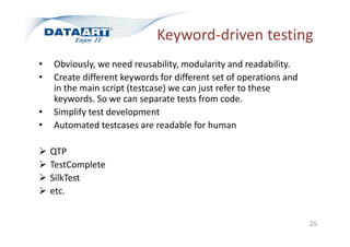 Keyword-driven testing
• Obviously, we need reusability, modularity and readability.
• Create different keywords for different set of operations and
in the main script (testcase) we can just refer to these
keywords. So we can separate tests from code.
• Simplify test development
• Automated testcases are readable for human
 QTP
 TestComplete
 SilkTest
 etc.
25
 