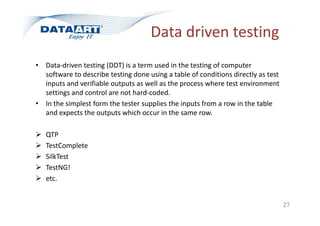 Data driven testing
• Data-driven testing (DDT) is a term used in the testing of computer
software to describe testing done using a table of conditions directly as test
inputs and verifiable outputs as well as the process where test environment
settings and control are not hard-coded.
• In the simplest form the tester supplies the inputs from a row in the table
and expects the outputs which occur in the same row.
 QTP
 TestComplete
 SilkTest
 TestNG!
 etc.
27
 