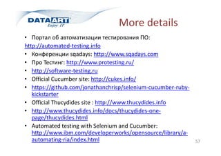 More details
57
• Портал об автоматизации тестирования ПО:
http://automated-testing.info
• Конференции sqadays: http://www.sqadays.com
• Про Тестинг: http://www.protesting.ru/
• http://software-testing.ru
• Official Cucumber site: http://cukes.info/
• https://github.com/jonathanchrisp/selenium-cucumber-ruby-
kickstarter
• Official Thucydides site : http://www.thucydides.info
• http://www.thucydides.info/docs/thucydides-one-
page/thucydides.html
• Automated testing with Selenium and Cucumber:
http://www.ibm.com/developerworks/opensource/library/a-
automating-ria/index.html
 
