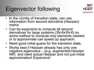 MIT
10.637
Lecture 6
Eigenvector following
• In the vicinity of transition state, can use
information from second derivative (Hessian)
matrix.
• Can be expensive to compute all second
derivatives for large systems (3N-6x3N-6) so
some method to compute only elements needed
or to approximate can speed up approach.
• Need good initial guess for the transition state.
• Works best if Hessian already has only one
negative eigenvalue – (e.g. augmented-Hessian
NR) and need actual Hessian and not just initial
approximation! Expensive!
 