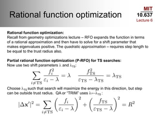 MIT
10.637
Lecture 6
Rational function optimization
Rational function optimization:
Recall from geometry optimizations lecture – RFO expands the function in terms
of a rational approximation and then have to solve for a shift parameter that
makes eigenvalues positive. The quadratic approximation – requires step length to
be equal to the trust radius also.
Partial rational function optimization (P-RFO) for TS searches:
Now use two shift parameters l and lTS:
Choose lTS such that search will maximize the energy in this direction, but step
can be outside trust radius. QA or “TRIM” uses l=-lTS :
 