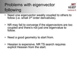MIT
10.637
Lecture 6
Problems with eigenvector
following
• Need one eigenvector weakly coupled to others to
follow (i.e. small 3rd order derivatives).
• NR may fail to converge if the eigenvectors are too
coupled and there’s not just one eigenvalue to
follow.
• Need a good geometry to start from.
• Hessian is expensive. NR TS search requires
explicit Hessian from the start.
 