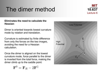 MIT
10.637
Lecture 6
The dimer method
Eliminates the need to calculate the
Hessian:
Dimer is oriented towards lowest curvature
mode by rotation and translation.
Curvature is estimated by finite difference
from only the forces on the two images,
avoiding the need for a Hessian
calculation.
Once the dimer is aligned on the lowest
curvature mode, force parallel to the dimer
is inverted from the total force, making the
dimer climb up to the saddle point:
 