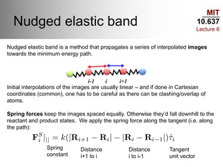 MIT
10.637
Lecture 6
Nudged elastic band
Nudged elastic band is a method that propagates a series of interpolated images
towards the minimum energy path.
Initial interpolations of the images are usually linear – and if done in Cartesian
coordinates (common), one has to be careful as there can be clashing/overlap of
atoms.
Spring forces keep the images spaced equally. Otherwise they’d fall downhill to the
reactant and product states. We apply the spring force along the tangent (i.e. along
the path):
i-1 i i+1
Spring
constant
Distance
i+1 to i
Distance
i to i-1
Tangent
unit vector
 