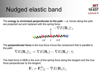 MIT
10.637
Lecture 6
Nudged elastic band
i-1 i i+1
The energy is minimized perpendicular to the path – i.e. forces along the path
are projected out and replaced with the spring force.
The perpendicular force is the true force minus the component that is parallel to
the path:
The total force in NEB is the sum of the spring force along the tangent and the true
force perpendicular to the tangent:
 