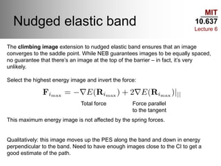 MIT
10.637
Lecture 6
Nudged elastic band
The climbing image extension to nudged elastic band ensures that an image
converges to the saddle point. While NEB guarantees images to be equally spaced,
no guarantee that there’s an image at the top of the barrier – in fact, it’s very
unlikely.
Select the highest energy image and invert the force:
This maximum energy image is not affected by the spring forces.
Qualitatively: this image moves up the PES along the band and down in energy
perpendicular to the band. Need to have enough images close to the CI to get a
good estimate of the path.
Total force Force parallel
to the tangent
 