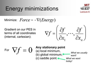 MIT
10.637
Lecture 6
Energy minimizations
Ñf =
¶f
¶x1
, ,
¶f
¶xn
æ
è
ç
ö
ø
÷
Ñf = 0
Force = -Ñ(Energy)Minimize:
Gradient on our PES in
terms of all coordinates
(internal, cartesian):
For :
Any stationary point
(a) local minimum,
(b) global minimum,
(c) saddle point.
What we usually
want!
What we want
today!
 