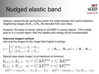 MIT
10.637
Lecture 6
Nudged elastic band
Adding in perpendicular spring force when the angle between the vectors between
neighboring images (Ri-Ri-1 vs Ri+1-Ri) deviated from zero helps.
However, this leads to corner cutting on the MEP in curved regions. If the saddle
point is in a curved region, then the saddle point energy will be overestimated.
Improved tangent method:
Use only the tangent to the image that’s higher in energy:
Special case where image I is at maximum or minimum:
 