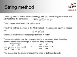 MIT
10.637
Lecture 6
String method
The string method finds a minimum energy path (f*) connecting points A+B. The
MEP satisfies the constraint:
The force perpendicular to the path is zero.
The string method is similar to the NEB method – it propagates a path of images,
e.g.
where a is the normalized arc length between A and B.
There’s a constraint that the parameterization is preserved when the string
deforms or the local arc length is constant along the string:
or
This means that the elastic energy in the string is distributed evenly.
 