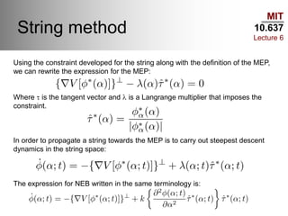 MIT
10.637
Lecture 6
String method
Using the constraint developed for the string along with the definition of the MEP,
we can rewrite the expression for the MEP:
Where t is the tangent vector and l is a Langrange multiplier that imposes the
constraint.
In order to propagate a string towards the MEP is to carry out steepest descent
dynamics in the string space:
The expression for NEB written in the same terminology is:
 