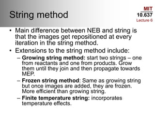 MIT
10.637
Lecture 6
String method
• Main difference between NEB and string is
that the images get repositioned at every
iteration in the string method.
• Extensions to the string method include:
– Growing string method: start two strings – one
from reactants and one from products. Grow
them until they join and then propagate towards
MEP.
– Frozen string method: Same as growing string
but once images are added, they are frozen.
More efficient than growing string.
– Finite temperature string: incorporates
temperature effects.
 