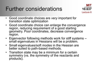 MIT
10.637
Lecture 6
Further considerations
• Good coordinate choices are very important for
transition state optimization
• Good coordinate choice can enlarge the convergence
region, reducing requirement of a good starting
geometry. Poor coordinates, decrease convergence
region.
• Eigenvector following methods work for stiff systems –
small eigenvalues in Hessians will be a problem.
• Small eigenvalues/soft modes in the Hessian are
better suited to path-based methods.
• Transition state may be a minimum for a certain
symmetry (vs. the symmetry of the reactants and
products).
 