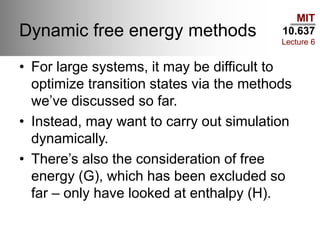 MIT
10.637
Lecture 6
Dynamic free energy methods
• For large systems, it may be difficult to
optimize transition states via the methods
we’ve discussed so far.
• Instead, may want to carry out simulation
dynamically.
• There’s also the consideration of free
energy (G), which has been excluded so
far – only have looked at enthalpy (H).
 