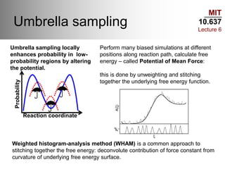 MIT
10.637
Lecture 6
Umbrella sampling
Reaction coordinate
Probability
Umbrella sampling locally
enhances probability in low-
probability regions by altering
the potential.
Perform many biased simulations at different
positions along reaction path, calculate free
energy – called Potential of Mean Force:
this is done by unweighting and stitching
together the underlying free energy function.
Weighted histogram-analysis method (WHAM) is a common approach to
stitching together the free energy: deconvolute contribution of force constant from
curvature of underlying free energy surface.
 
