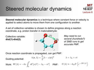 MIT
10.637
Lecture 6
Steered molecular dynamics
Steered molecular dynamics is a technique where constant force or velocity is
applied to select atoms to move them from one configuration to another.
A set of collective variables is chosen to define progress along a reaction
coordinate, e.g. proton transfer in malonaldehyde:
Collective variable:
dist(1)-dist(2).
Once reaction coordinate is propagated, can get PMF:
Guiding potential:
Work: PMF:
(1)
(2)
May need to run
several (hundreds?)
of SMD runs to get
accurate PMF.
 