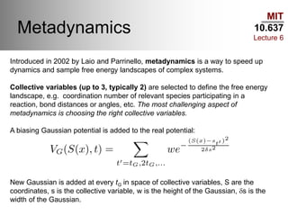MIT
10.637
Lecture 6
Metadynamics
Introduced in 2002 by Laio and Parrinello, metadynamics is a way to speed up
dynamics and sample free energy landscapes of complex systems.
Collective variables (up to 3, typically 2) are selected to define the free energy
landscape, e.g. coordination number of relevant species participating in a
reaction, bond distances or angles, etc. The most challenging aspect of
metadynamics is choosing the right collective variables.
A biasing Gaussian potential is added to the real potential:
New Gaussian is added at every tG in space of collective variables, S are the
coordinates, s is the collective variable, w is the height of the Gaussian, ds is the
width of the Gaussian.
 