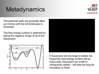 MIT
10.637
Lecture 6
Metadynamics
The potential wells are gradually filled
up minima until the full landscape is
traversed.
The free energy surface is obtained by
taking the negative image of all of the
Gaussians.
If Gaussians are too large or added too
frequently, free energy surface will be
inaccurate, Gaussians too small or
infrequently added – will take too long for
simulation to finish.
 