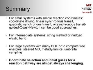 MIT
10.637
Lecture 6
Summary
• For small systems with simple reaction coordinates:
coordinate driving, linear synchronous transit,
quadratic synchronous transit, or synchronous transit-
guided-Quasi-Newton can be good approaches.
• For intermediate systems: string method or nudged
elastic band
• For large systems with many DOF or to compute free
energies: steered MD, metadynamics, umbrella
sampling
• Coordinate selection and initial guess for a
reaction pathway are almost always challenging.
 
