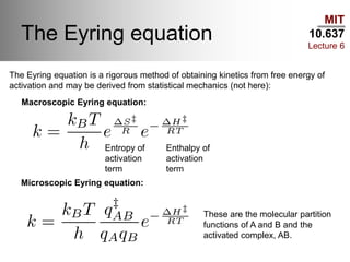 MIT
10.637
Lecture 6
The Eyring equation
Entropy of
activation
term
Enthalpy of
activation
term
Macroscopic Eyring equation:
Microscopic Eyring equation:
These are the molecular partition
functions of A and B and the
activated complex, AB.
The Eyring equation is a rigorous method of obtaining kinetics from free energy of
activation and may be derived from statistical mechanics (not here):
 