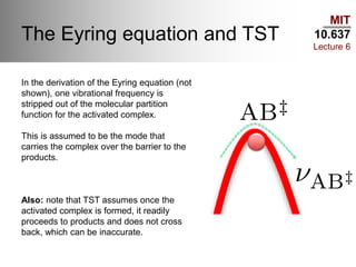 MIT
10.637
Lecture 6
The Eyring equation and TST
In the derivation of the Eyring equation (not
shown), one vibrational frequency is
stripped out of the molecular partition
function for the activated complex.
This is assumed to be the mode that
carries the complex over the barrier to the
products.
Also: note that TST assumes once the
activated complex is formed, it readily
proceeds to products and does not cross
back, which can be inaccurate.
 