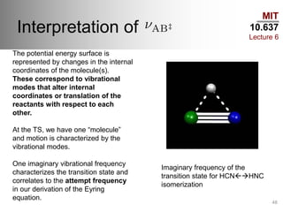 MIT
10.637
Lecture 6
Interpretation of
48
The potential energy surface is
represented by changes in the internal
coordinates of the molecule(s).
These correspond to vibrational
modes that alter internal
coordinates or translation of the
reactants with respect to each
other.
At the TS, we have one “molecule”
and motion is characterized by the
vibrational modes.
One imaginary vibrational frequency
characterizes the transition state and
correlates to the attempt frequency
in our derivation of the Eyring
equation.
Imaginary frequency of the
transition state for HCNHNC
isomerization
 