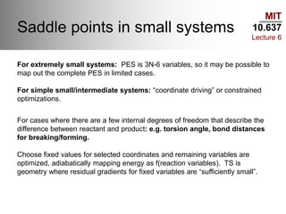 MIT
10.637
Lecture 6
Saddle points in small systems
For extremely small systems: PES is 3N-6 variables, so it may be possible to
map out the complete PES in limited cases.
For simple small/intermediate systems: “coordinate driving” or constrained
optimizations.
For cases where there are a few internal degrees of freedom that describe the
difference between reactant and product: e.g. torsion angle, bond distances
for breaking/forming.
Choose fixed values for selected coordinates and remaining variables are
optimized, adiabatically mapping energy as f(reaction variables). TS is
geometry where residual gradients for fixed variables are “sufficiently small”.
 