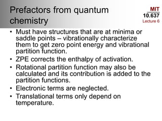 MIT
10.637
Lecture 6
Prefactors from quantum
chemistry
• Must have structures that are at minima or
saddle points – vibrationally characterize
them to get zero point energy and vibrational
partition function.
• ZPE corrects the enthalpy of activation.
• Rotational partition function may also be
calculated and its contribution is added to the
partition functions.
• Electronic terms are neglected.
• Translational terms only depend on
temperature.
 
