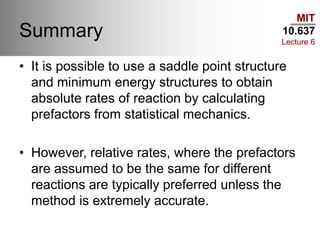 MIT
10.637
Lecture 6
Summary
• It is possible to use a saddle point structure
and minimum energy structures to obtain
absolute rates of reaction by calculating
prefactors from statistical mechanics.
• However, relative rates, where the prefactors
are assumed to be the same for different
reactions are typically preferred unless the
method is extremely accurate.
 
