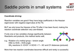 MIT
10.637
Lecture 6
Saddle points in small systems
Coordinate driving:
Reaction variables are good if they have large coefficients in the Hessian
eigenvector with negative eigenvalue at the TS.
BUT we only know the Hessian of the TS after it has been found, making the
reaction coordinate selection very use-rbiased.
If only one or two variables change significantly between
Reactants and products, this method works well,
e.g. Rotation of a methyl group – torsion angle
HNC to HCN – HCN angle
SN2 reactions X +CH3Y  XCH3 + Y – XC and CY distances (pictured)
More than two reaction coordinates becomes difficult and rarely is successful.
 