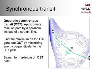 MIT
10.637
Lecture 6
Synchronous transit
R
TS
P
Quadratic synchronous
transit (QST): Approximate
reaction path by a parabola
instead of a straight line.
Find the maximum on the LST,
generate QST by minimizing
energy perpendicular to the
LST path.
Search for maximum on QST
path.
 