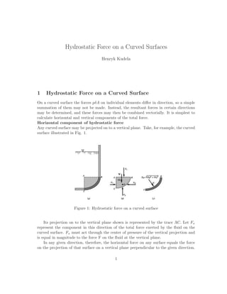 Hydrostatic Force on a Curved Surfaces
Henryk Kudela
1 Hydrostatic Force on a Curved Surface
On a curved surface the forces pδA on individual elements diﬀer in direction, so a simple
summation of them may not be made. Instead, the resultant forces in certain directions
may be determined, and these forces may then be combined vectorially. It is simplest to
calculate horizontal and vertical components of the total force.
Horizontal component of hydrostatic force
Any curved surface may be projected on to a vertical plane. Take, for example, the curved
surface illustrated in Fig. 1.
Figure 1: Hydrostatic force on a curved surface
Its projection on to the vertical plane shown is represented by the trace AC. Let Fx
represent the component in this direction of the total force exerted by the ﬂuid on the
curved surface. Fx must act through the center of pressure of the vertical projection and
is equal in magnitude to the force F on the ﬂuid at the vertical plane.
In any given direction, therefore, the horizontal force on any surface equals the force
on the projection of that surface on a vertical plane perpendicular to the given direction.
1
 