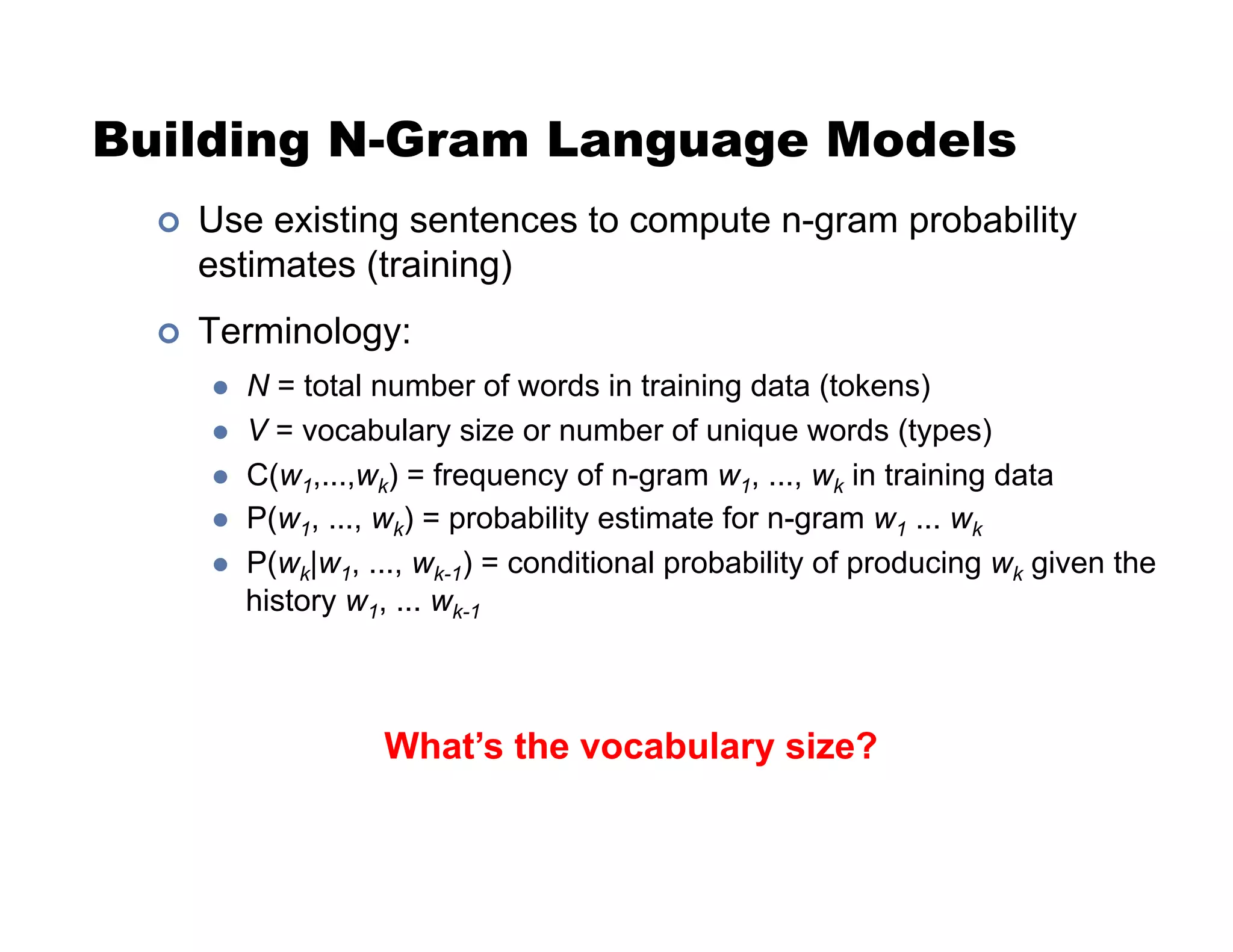 Building N-Gram Language Models
!  Use existing sentences to compute n-gram probability
estimates (training)
!  Terminology:
"  N = total number of words in training data (tokens)
"  V = vocabulary size or number of unique words (types)
"  C(w1,...,wk) = frequency of n-gram w1, ..., wk in training data
"  P(w1, ..., wk) = probability estimate for n-gram w1 ... wk
"  P(wk|w1, ..., wk-1) = conditional probability of producing wk given the
history w1, ... wk-1
What’s the vocabulary size?
 